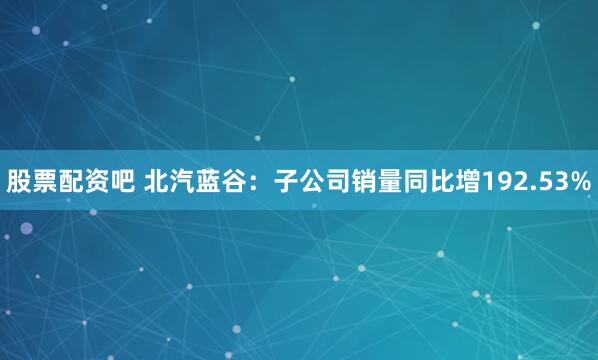 股票配资吧 北汽蓝谷：子公司销量同比增192.53%