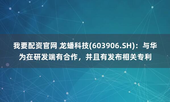 我要配资官网 龙蟠科技(603906.SH)：与华为在研发端有合作，并且有发布相关专利
