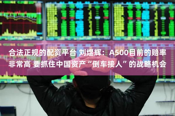 合法正规的配资平台 刘煜辉：A500目前的赔率非常高 要抓住中国资产“倒车接人”的战略机会