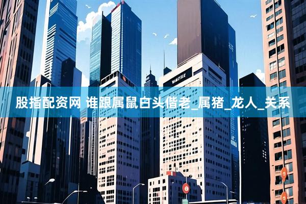 股指配资网 谁跟属鼠白头偕老_属猪_龙人_关系