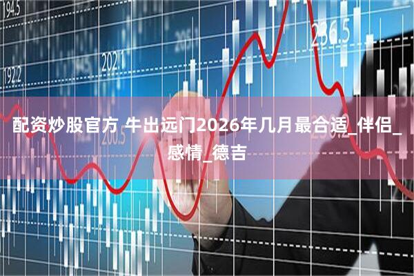 配资炒股官方 牛出远门2026年几月最合适_伴侣_感情_德吉