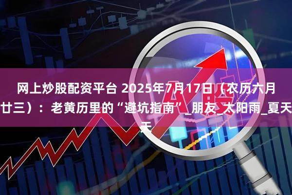网上炒股配资平台 2025年7月17日（农历六月廿三）：老黄历里的“避坑指南”_朋友_太阳雨_夏天