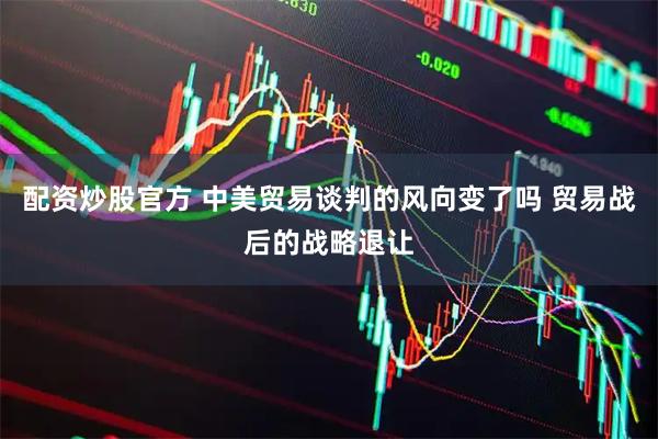 配资炒股官方 中美贸易谈判的风向变了吗 贸易战后的战略退让