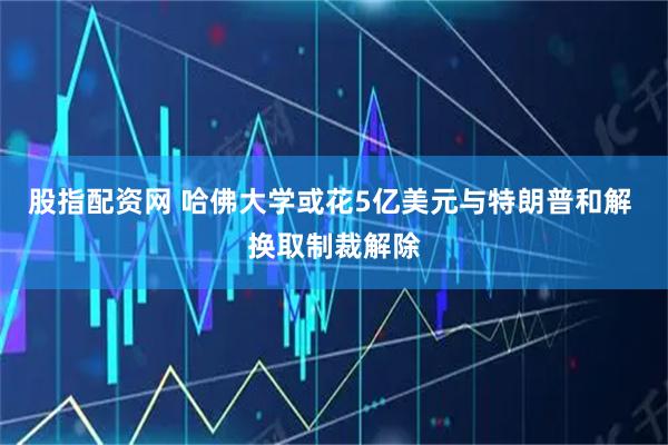 股指配资网 哈佛大学或花5亿美元与特朗普和解 换取制裁解除