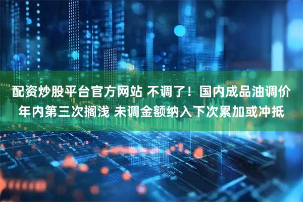 配资炒股平台官方网站 不调了！国内成品油调价年内第三次搁浅 未调金额纳入下次累加或冲抵