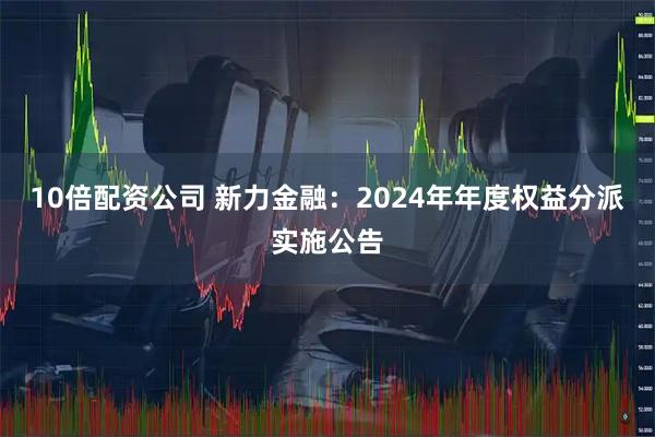 10倍配资公司 新力金融：2024年年度权益分派实施公告