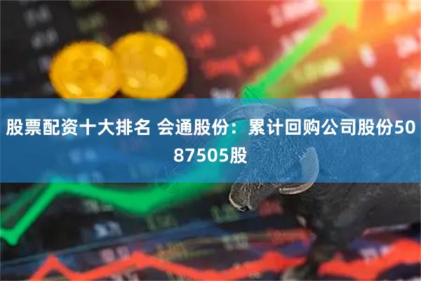 股票配资十大排名 会通股份：累计回购公司股份5087505股