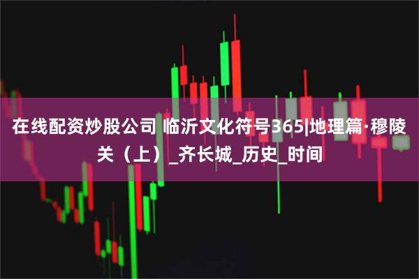 在线配资炒股公司 临沂文化符号365|地理篇·穆陵关（上）_齐长城_历史_时间