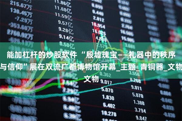 能加杠杆的炒股软件 “殷墟瑰宝——礼器中的秩序与信仰”展在双流广都博物馆开幕_主题_青铜器_文物