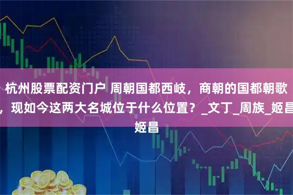 杭州股票配资门户 周朝国都西岐，商朝的国都朝歌，现如今这两大名城位于什么位置？_文丁_周族_姬昌