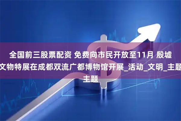 全国前三股票配资 免费向市民开放至11月 殷墟文物特展在成都双流广都博物馆开展_活动_文明_主题