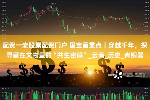 配资一流股票配资门户 国宝画重点｜穿越千年，探寻藏在文物里的“共生密码”_云南_历史_青铜器