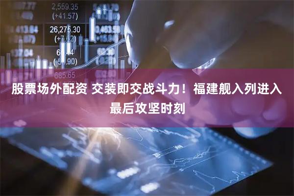 股票场外配资 交装即交战斗力！福建舰入列进入最后攻坚时刻