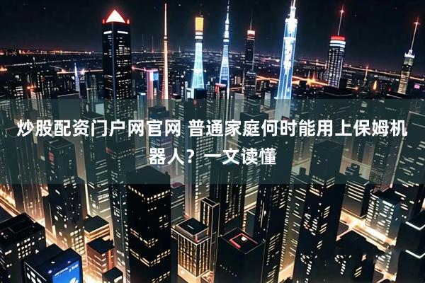炒股配资门户网官网 普通家庭何时能用上保姆机器人？一文读懂