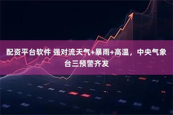 配资平台软件 强对流天气+暴雨+高温，中央气象台三预警齐发