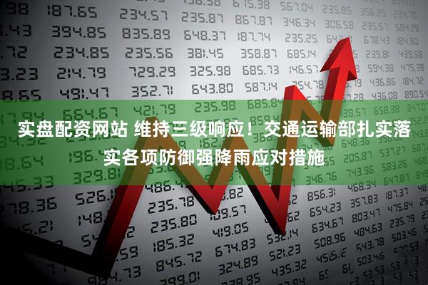 实盘配资网站 维持三级响应！交通运输部扎实落实各项防御强降雨应对措施
