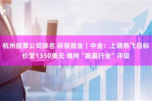 杭州股票公司排名 研报掘金｜中金：上调奈飞目标价至1350美元 维持“跑赢行业”评级