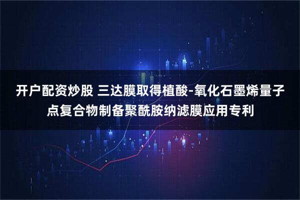 开户配资炒股 三达膜取得植酸-氧化石墨烯量子点复合物制备聚酰胺纳滤膜应用专利