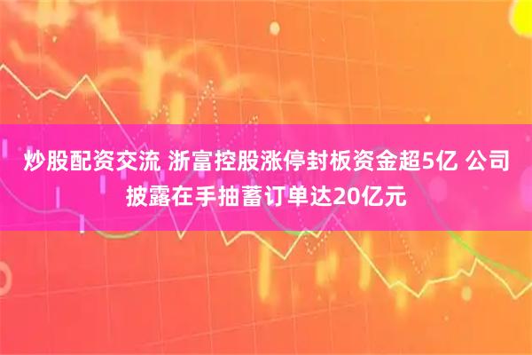 炒股配资交流 浙富控股涨停封板资金超5亿 公司披露在手抽蓄订单达20亿元