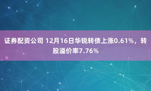 证券配资公司 12月16日华锐转债上涨0.61%,转股溢价率7.76%