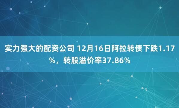 实力强大的配资公司 12月16日阿拉转债下跌1.17%,转股溢价率37.86%