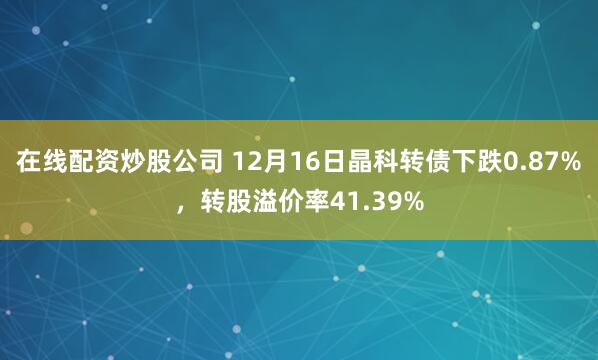 在线配资炒股公司 12月16日晶科转债下跌0.87%,转股溢价率41.39%