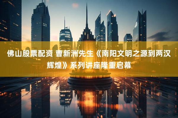 佛山股票配资 曹新洲先生《南阳文明之源到两汉辉煌》系列讲座隆重启幕
