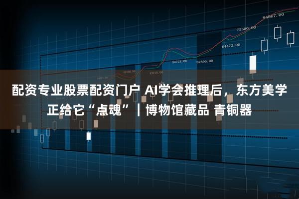 配资专业股票配资门户 AI学会推理后，东方美学正给它“点魂”｜博物馆藏品 青铜器