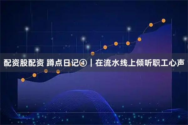 配资股配资 蹲点日记④｜在流水线上倾听职工心声