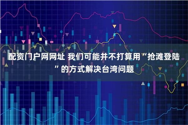 配资门户网网址 我们可能并不打算用“抢滩登陆”的方式解决台湾问题